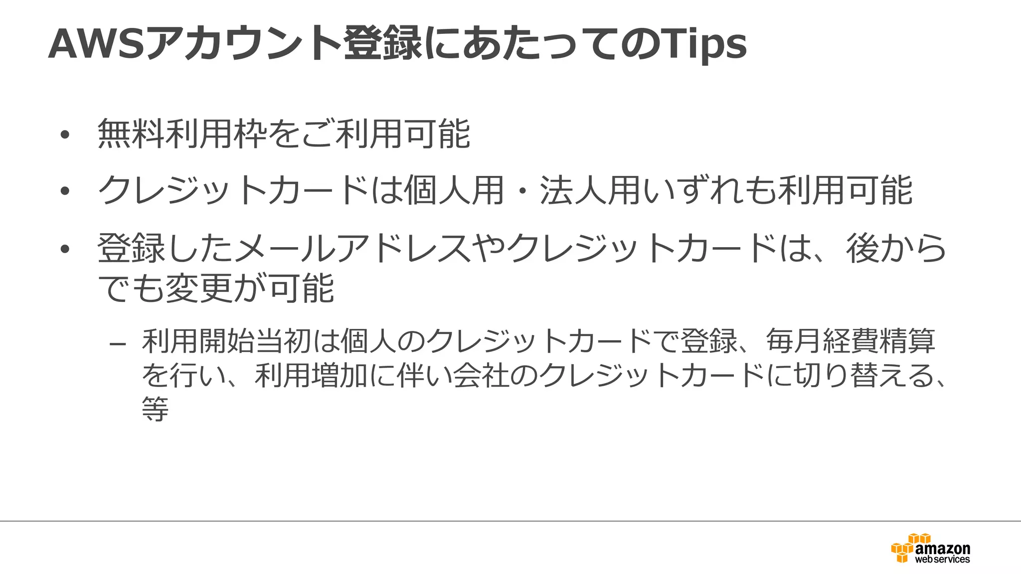 AWSアカウント登録にあたってのTips
• 無料利用枠をご利用可能
• クレジットカードは個人用・法人用いずれも利用可能
• 登録したメールアドレスやクレジットカードは、後から
でも変更が可能
– 利用開始当初は個人のクレジットカードで登録、毎月経費精算
を行い、利用増加に伴い会社のクレジットカードに切り替える、
等
 