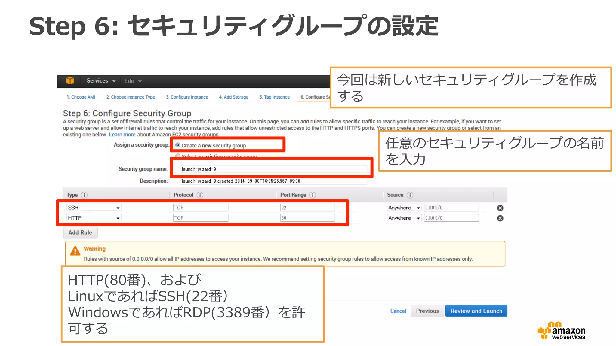 Step 6: セキュリティグループの設定
今回は新しいセキュリティグループを作成
する
任意のセキュリティグループの名前
を入力
HTTP(80番)、および
LinuxであればSSH(22番）
WindowsであればRDP(3389番）を許
可する
 