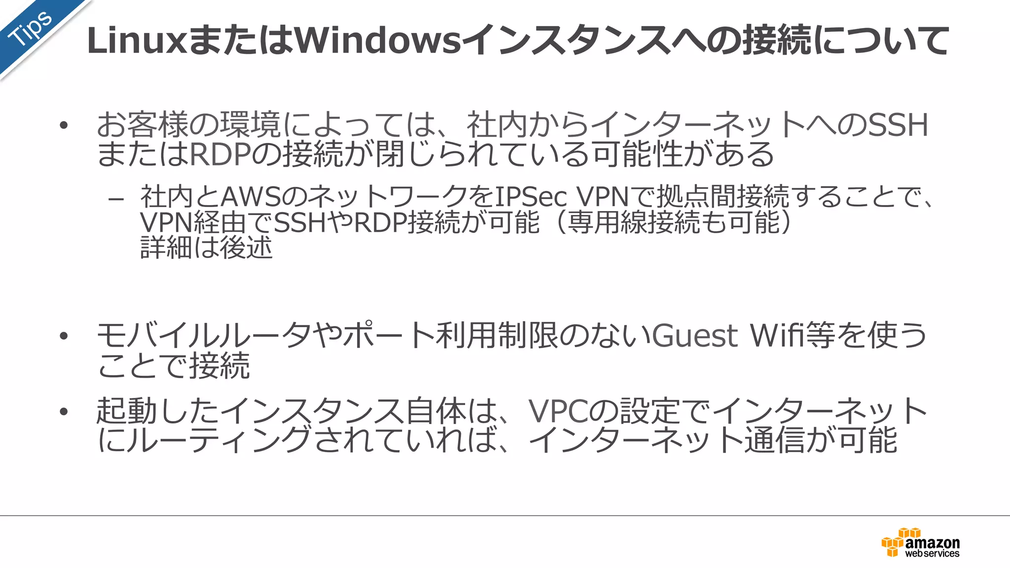 LinuxまたはWindowsインスタンスへの接続について
• お客様の環境によっては、社内からインターネットへのSSH
またはRDPの接続が閉じられている可能性がある
– 社内とAWSのネットワークをIPSec VPNで拠点間接続することで、
VPN経由でSSHやRDP接続が可能（専用線接続も可能）
詳細は後述
• モバイルルータやポート利用制限のないGuest Wifi等を使う
ことで接続
• 起動したインスタンス自体は、VPCの設定でインターネット
にルーティングされていれば、インターネット通信が可能
 