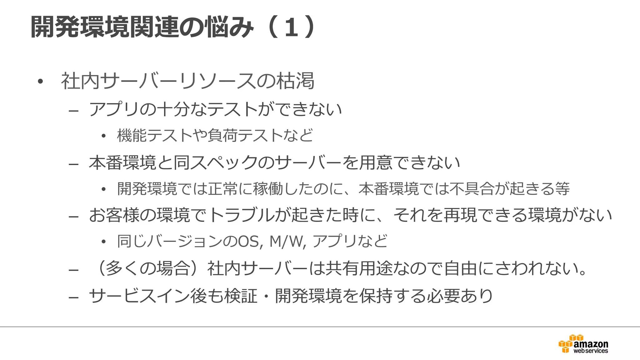 開発環境関連の悩み（１）
• 社内サーバーリソースの枯渇
– アプリの十分なテストができない
• 機能テストや負荷テストなど
– 本番環境と同スペックのサーバーを用意できない
• 開発環境では正常に稼働したのに、本番環境では不具合が起きる等
– お客様の環境でトラブルが起きた時に、それを再現できる環境がない
• 同じバージョンのOS, M/W, アプリなど
– （多くの場合）社内サーバーは共有用途なので自由にさわれない。
– サービスイン後も検証・開発環境を保持する必要あり
 