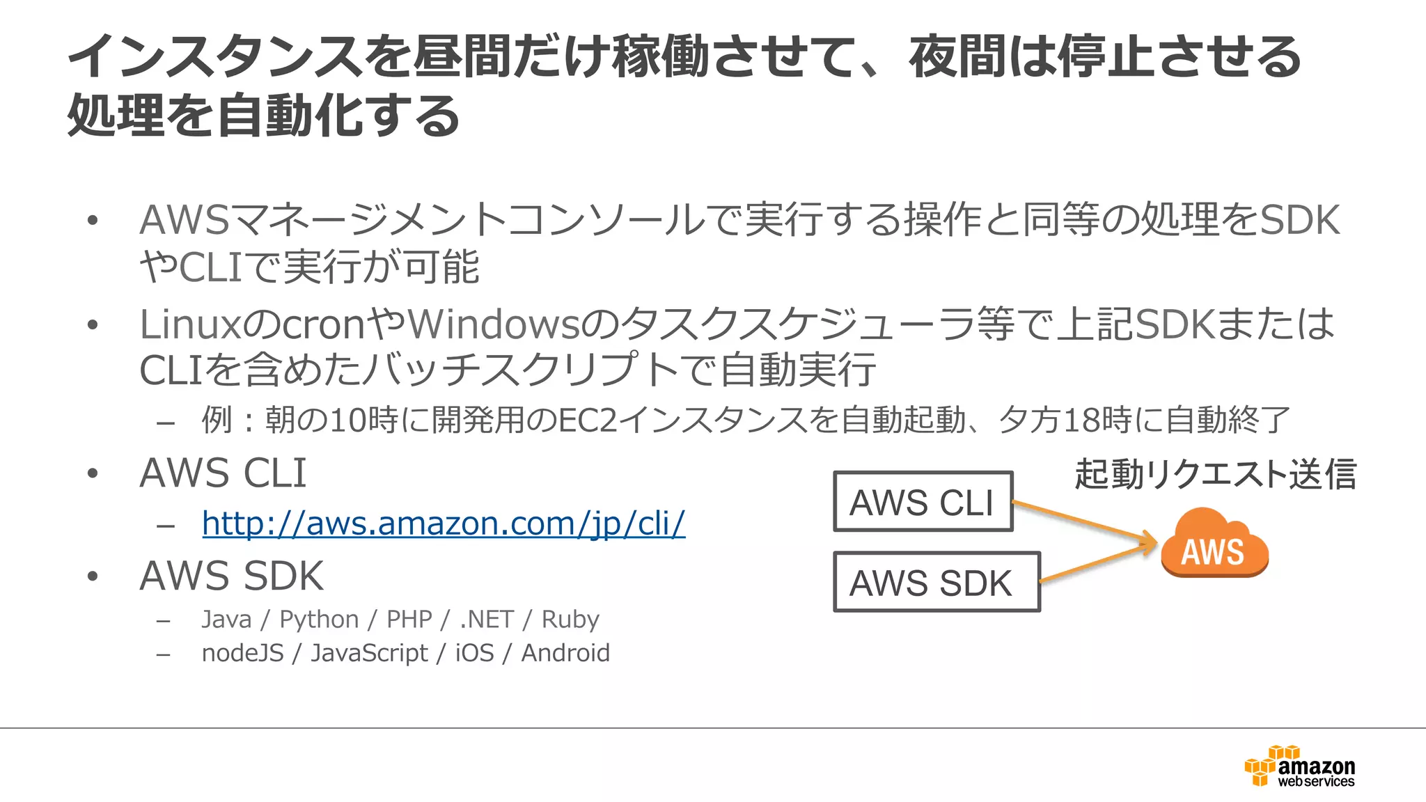 インスタンスを昼間だけ稼働させて、夜間は停止させる
処理を自動化する
• AWSマネージメントコンソールで実行する操作と同等の処理を
SDKやCLIで実行が可能
• LinuxのcronやWindowsのタスクスケジューラ等で上記SDKまたは
CLIを含めたバッチスクリプトで自動実行
– 例：朝の10時に開発用のEC2インスタンスを自動起動、夕方18時に自動終了
• AWS CLI
– http://aws.amazon.com/jp/cli/
• AWS SDK
– Java / Python / PHP / .NET / Ruby
– nodeJS / JavaScript / iOS / Android
AWS CLI
AWS SDK
起動リクエスト送信
 