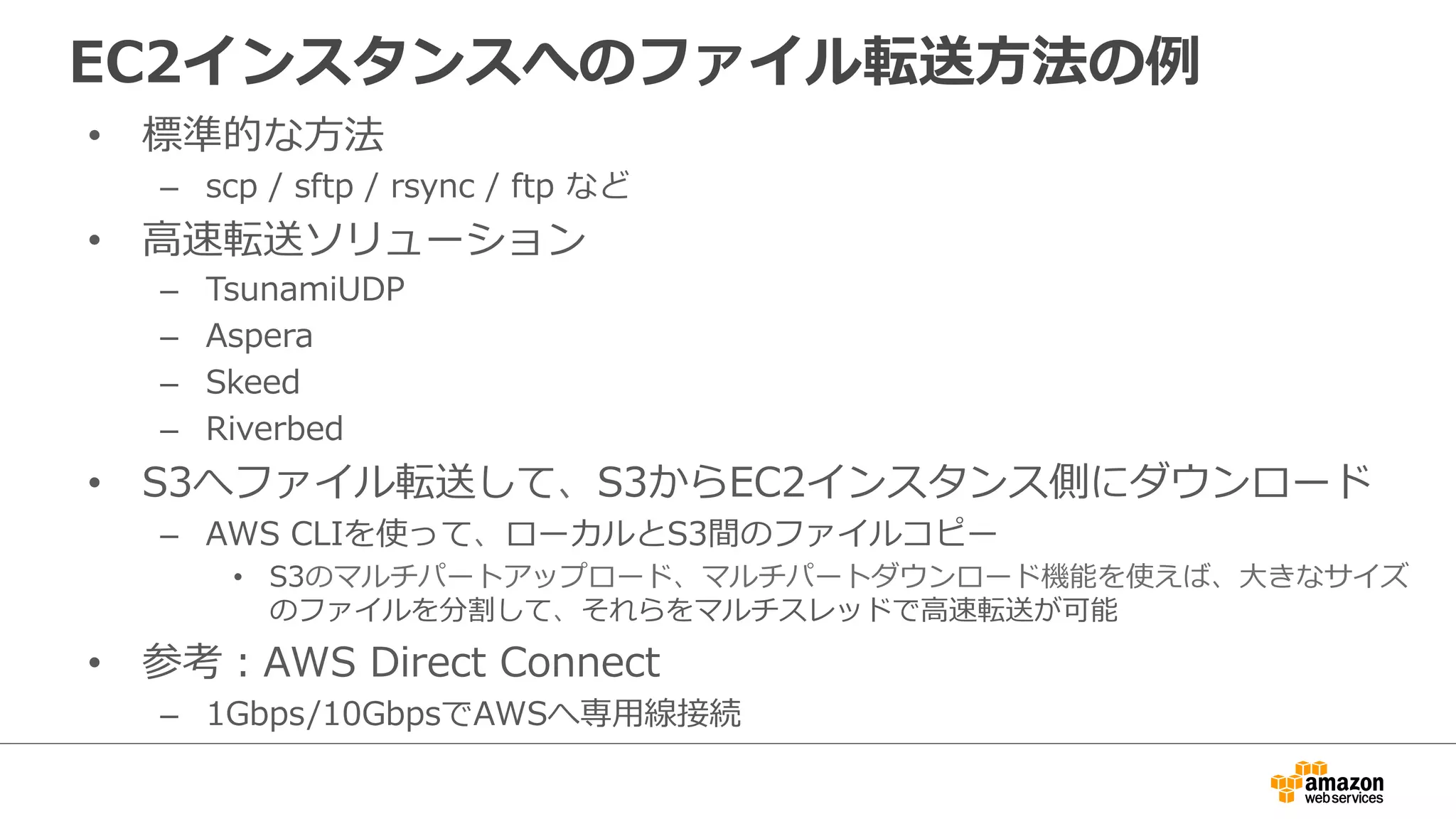 EC2インスタンスへのファイル転送方法の例
• 標準的な方法
– scp / sftp / rsync / ftp など
• 高速転送ソリューション
– TsunamiUDP
– Aspera
– Skeed
– Riverbed
• S3へファイル転送して、S3からEC2インスタンス側にダウンロード
– AWS CLIを使って、ローカルとS3間のファイルコピー
• S3のマルチパートアップロード、マルチパートダウンロード機能を使えば、大きなサイズ
のファイルを分割して、それらをマルチスレッドで高速転送が可能
• 参考：AWS Direct Connect
– 1Gbps/10GbpsでAWSへ専用線接続
 
