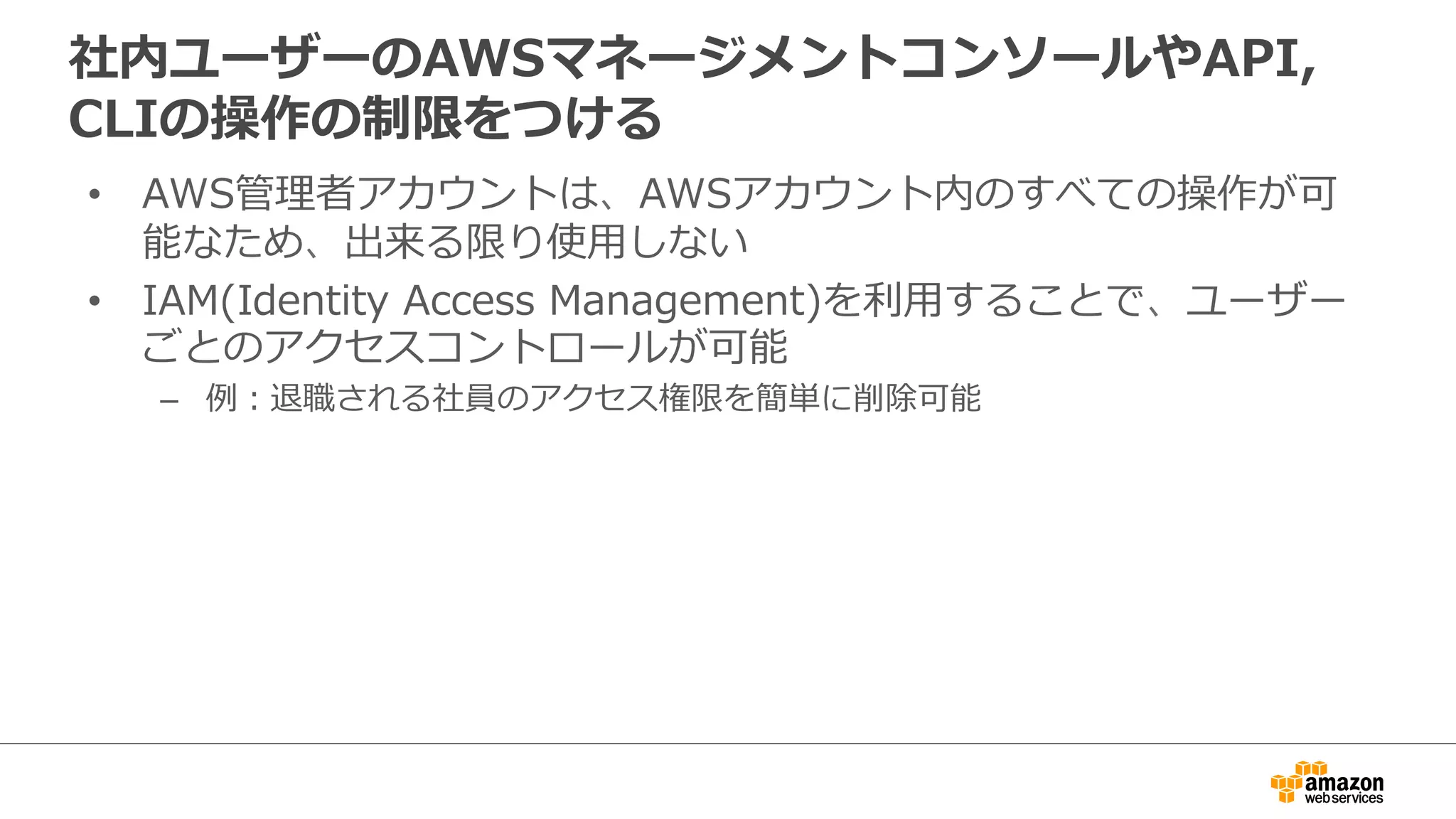 社内ユーザーのAWSマネージメントコンソールやAPI,
CLIの操作の制限をつける
• AWS管理者アカウントは、AWSアカウント内のすべての操作が可
能なため、出来る限り使用しない
• IAM(Identity Access Management)を利用することで、ユーザー
ごとのアクセスコントロールが可能
– 例：退職される社員のアクセス権限を簡単に削除可能
 