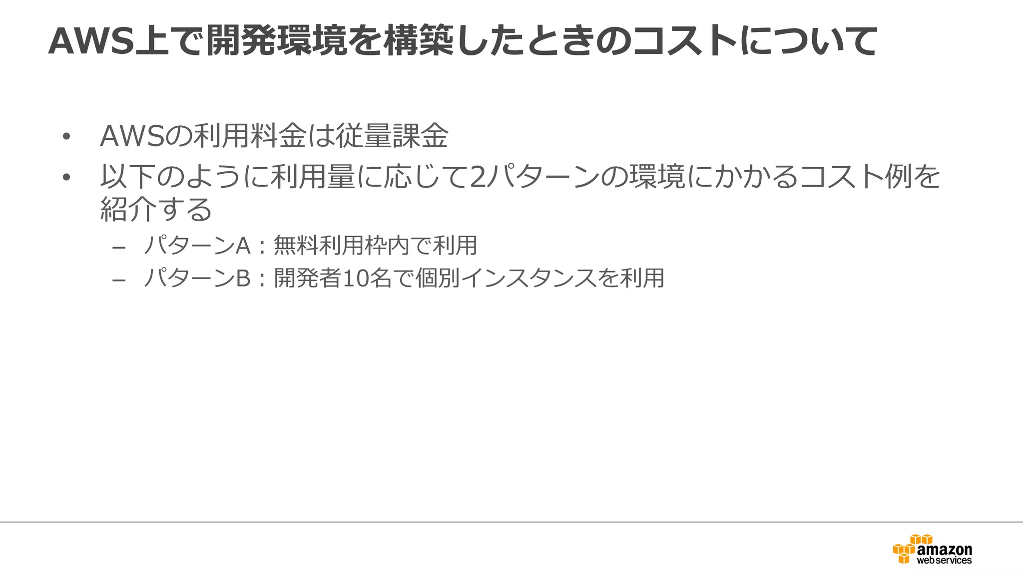 AWS上で開発環境を構築したときのコストについて
• AWSの利用料金は従量課金
• 以下のように利用量に応じて2パターンの環境にかかるコスト例を
紹介する
– パターンA：無料利用枠内で利用
– パターンB：開発者10名で個別インスタンスを利用
 