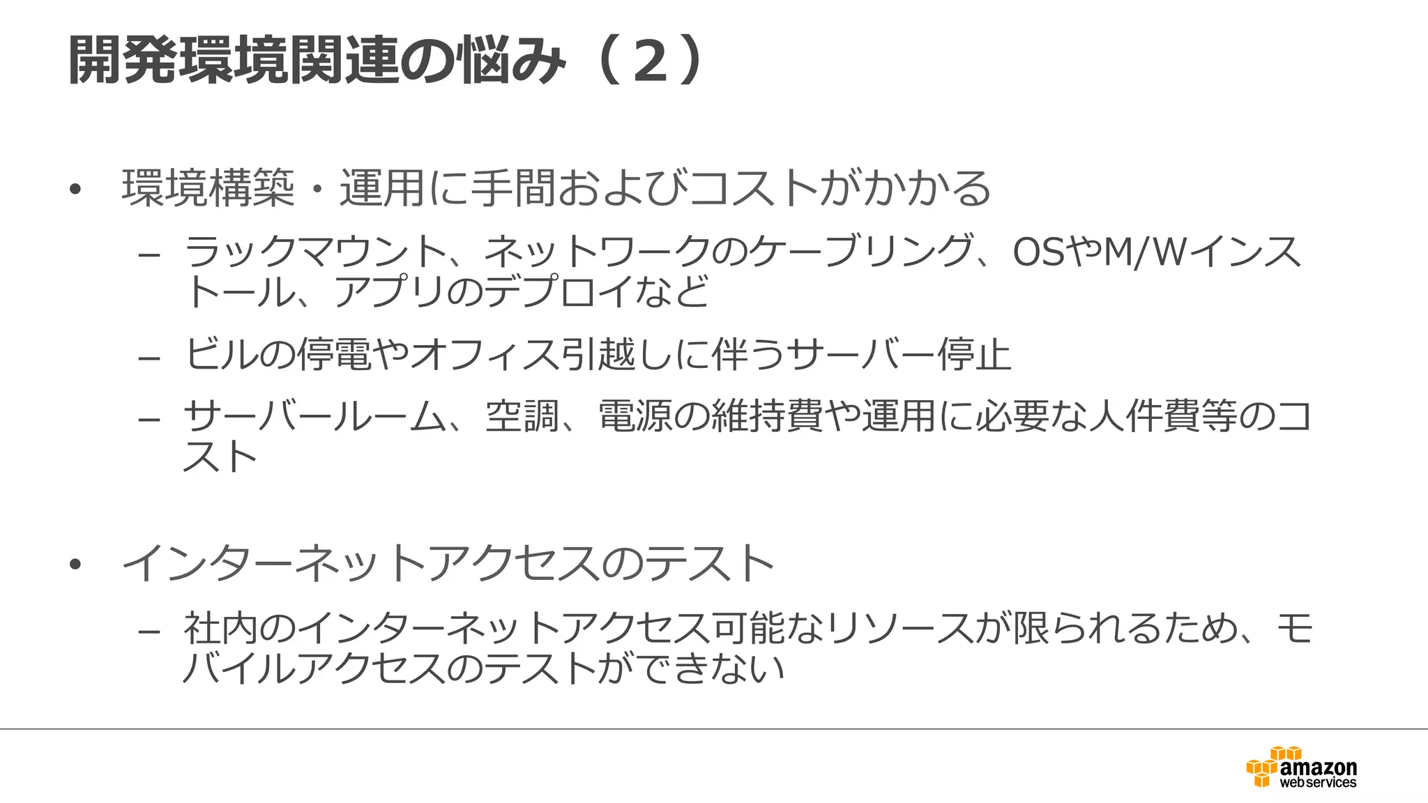 開発環境関連の悩み（２）
• 環境構築・運用に手間およびコストがかかる
– ラックマウント、ネットワークのケーブリング、OSやM/Wインス
トール、アプリのデプロイなど
– ビルの停電やオフィス引越しに伴うサーバー停止
– サーバールーム、空調、電源の維持費や運用に必要な人件費等のコ
スト
• インターネットアクセスのテスト
– 社内のインターネットアクセス可能なリソースが限られるため、モ
バイルアクセスのテストができない
 
