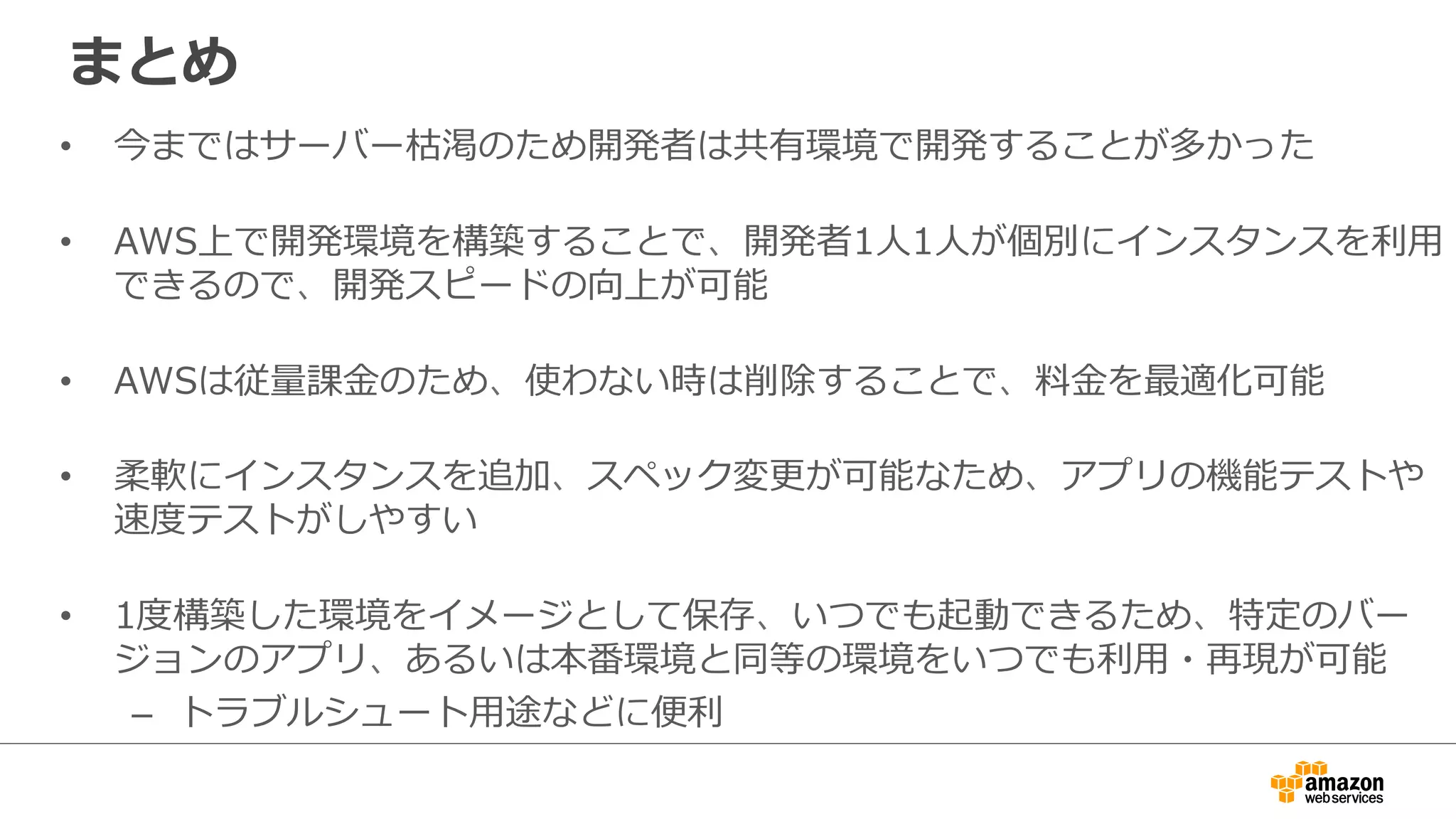 まとめ
• 今まではサーバー枯渇のため開発者は共有環境で開発することが多かった
• AWS上で開発環境を構築することで、開発者1人1人が個別にインスタンスを利用
できるので、開発スピードの向上が可能
• AWSは従量課金のため、使わない時は削除することで、料金を最適化可能
• 柔軟にインスタンスを追加、スペック変更が可能なため、アプリの機能テストや
速度テストがしやすい
• 1度構築した環境をイメージとして保存、いつでも起動できるため、特定のバー
ジョンのアプリ、あるいは本番環境と同等の環境をいつでも利用・再現が可能
– トラブルシュート用途などに便利
 