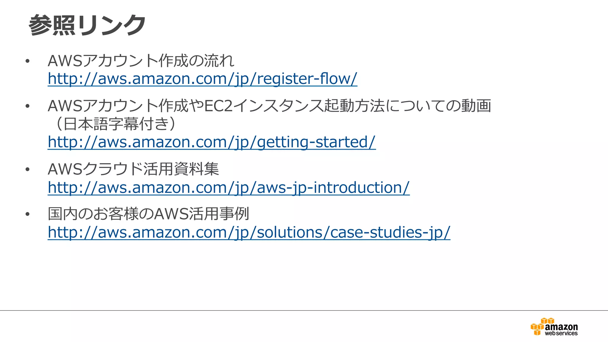 参照リンク
• AWSアカウント作成の流れ
http://aws.amazon.com/jp/register-flow/
• AWSアカウント作成やEC2インスタンス起動方法についての動画
（日本語字幕付き）
http://aws.amazon.com/jp/getting-started/
• AWSクラウド活用資料集
http://aws.amazon.com/jp/aws-jp-introduction/
• 国内のお客様のAWS活用事例
http://aws.amazon.com/jp/solutions/case-studies-jp/
 