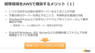 開発環境をAWSで構築するメリット（１）
• いつでも好きな台数の仮想サーバーを立てることが可能
• 不要な時はサーバーを停止することで、利用料金を最適化可能
• WindowsやLinux上に好きなソフトウェアをインストールして動作
確認が可能
– 開発者一人一人に個別のサーバー環境を配布可能
• OracleやWindows, SQL Serverなどの各種有償ソフトウェアを時
間課金ですぐに利用可能
開発スピードの向上が可能
 