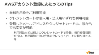 AWSアカウント登録にあたってのTips
• 無料利用枠をご利用可能
• クレジットカードは個人用・法人用いずれも利用可能
• 登録したメールアドレスやクレジットカードは、後から
でも変更が可能
– 利用開始当初は個人のクレジットカードで登録、毎月経費精算
を行い、利用増加に伴い会社のクレジットカードに切り替える、
等
 