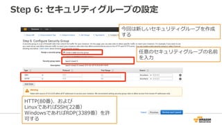 Step 6: セキュリティグループの設定
今回は新しいセキュリティグループを作成
する
任意のセキュリティグループの名前
を入力
HTTP(80番)、および
LinuxであればSSH(22番）
WindowsであればRDP(3389番）を許
可する
 