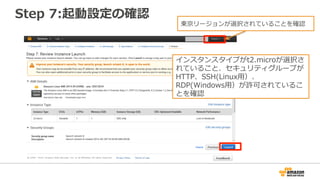 Step 7:起動設定の確認
インスタンスタイプがt2.microが選択さ
れていること、セキュリティグループが
HTTP、SSH(Linux用）、
RDP(Windows用）が許可されているこ
とを確認
東京リージョンが選択されていることを確認
 