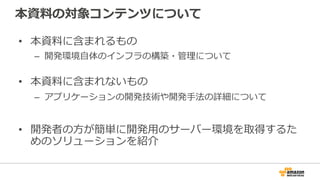 本資料の対象コンテンツについて
• 本資料に含まれるもの
– 開発環境自体のインフラの構築・管理について
• 本資料に含まれないもの
– アプリケーションの開発技術や開発手法の詳細について
• 開発者の方が簡単に開発用のサーバー環境を取得するた
めのソリューションを紹介
 