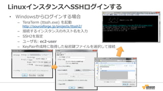LinuxインスタンスへSSHログインする
• Windowsからログインする場合
– TeraTerm (ttssh.exe) を起動
http://sourceforge.jp/projects/ttssh2/
– 接続するインスタンスのホスト名を入力
– SSH2を指定
– ユーザ名: ec2-user
– KeyPair作成時に取得した秘密鍵ファイルを選択して接続
 