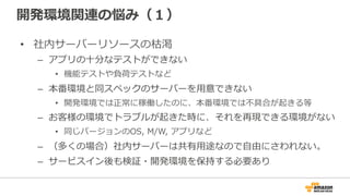 開発環境関連の悩み（１）
• 社内サーバーリソースの枯渇
– アプリの十分なテストができない
• 機能テストや負荷テストなど
– 本番環境と同スペックのサーバーを用意できない
• 開発環境では正常に稼働したのに、本番環境では不具合が起きる等
– お客様の環境でトラブルが起きた時に、それを再現できる環境がない
• 同じバージョンのOS, M/W, アプリなど
– （多くの場合）社内サーバーは共有用途なので自由にさわれない。
– サービスイン後も検証・開発環境を保持する必要あり
 