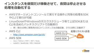 インスタンスを昼間だけ稼働させて、夜間は停止させる
処理を自動化する
• AWSマネージメントコンソールで実行する操作と同等の処理を
SDKやCLIで実行が可能
• LinuxのcronやWindowsのタスクスケジューラ等で上記SDKまたは
CLIを含めたバッチスクリプトで自動実行
– 例：朝の10時に開発用のEC2インスタンスを自動起動、夕方18時に自動終了
• AWS CLI
– http://aws.amazon.com/jp/cli/
• AWS SDK
– Java / Python / PHP / .NET / Ruby
– nodeJS / JavaScript / iOS / Android
AWS CLI
AWS SDK
起動リクエスト送信
 