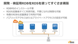 開発・検証用RDBをRDSを使ってすぐさま構築
• RDBMSのインストール不要
• RDSを起動後すぐに利用可能。不要になれば削除も可能
• 有償のRDBも従量課金で利用が可能
• パブリックアクセスまたはプライベートアクセスの設定が可能
開発用
MySQL DB
開発用
Oracle DB
開発用
MS SQL
Postgre
SQL
開発用
PostgreSQL
 