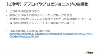 （ご参考）デプロイやプロビジョニングの自動化
• ビジネスは変化するもの
• 顧客とビジネスの間のフィードバックループを加速
• 利用者の反応やシステムの安定性を見ながら小規模単位でリリース
• 繰り返し高頻度でデプロイするには自動化が必要！！
• Provisioning & Deploy on AWS
http://adsj-contents.s3.amazonaws.com/solution-casestudy/20140702_AWS-
BlackBelt-Deploy-public.pdf
 