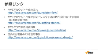 参照リンク
• AWSアカウント作成の流れ
http://aws.amazon.com/jp/register-flow/
• AWSアカウント作成やEC2インスタンス起動方法についての動画
（日本語字幕付き）
http://aws.amazon.com/jp/getting-started/
• AWSクラウド活用資料集
http://aws.amazon.com/jp/aws-jp-introduction/
• 国内のお客様のAWS活用事例
http://aws.amazon.com/jp/solutions/case-studies-jp/
 