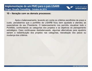 Implementação de um PMO para o país LISARB 
Grupo: Desafio Consulting - Outubro de 2014 
10 – Iteração com os demais processos: 
Após o balanceamento, levando em conta os critérios escolhidos de prazo e 
custo, percebemos que o portifólio de LISARB ficou bem ajustado e atendeu as 
expectativas de seu Presidente. O balanceamento nos permitiu visualizar todo o 
Portifólio, confrontando as categorias dos projetos e os objetivos do planejamento 
estratégico. Caso continuasse desbalanceado, algumas alternativas para ajustá-lo 
seriam a redistribuição dos projetos nas categorias, reavaliação dos pesos ou 
mudança dos critérios. 
