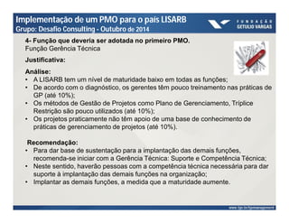 Implementação de um PMO para o país LISARB 
Grupo: Desafio Consulting - Outubro de 2014 
4- Função que deveria ser adotada no primeiro PMO. 
Função Gerência Técnica 
Justificativa: 
Análise: 
• A LISARB tem um nível de maturidade baixo em todas as funções; 
• De acordo com o diagnóstico, os gerentes têm pouco treinamento nas práticas de 
GP (até 10%); 
• Os métodos de Gestão de Projetos como Plano de Gerenciamento, Tríplice 
Restrição são pouco utilizados (até 10%); 
• Os projetos praticamente não têm apoio de uma base de conhecimento de 
práticas de gerenciamento de projetos (até 10%). 
Recomendação: 
• Para dar base de sustentação para a implantação das demais funções, 
recomenda-se iniciar com a Gerência Técnica: Suporte e Competência Técnica; 
• Neste sentido, haverão pessoas com a competência técnica necessária para dar 
suporte à implantação das demais funções na organização; 
• Implantar as demais funções, a medida que a maturidade aumente. 
 