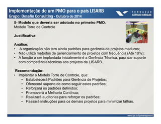 Implementação de um PMO para o país LISARB 
Grupo: Desafio Consulting - Outubro de 2014 
5- Modelo que deveria ser adotado no primeiro PMO. 
Modelo Torre de Controle 
Justificativa: 
Análise: 
• A organização não tem ainda padrões para gerência de projetos maduros; 
• Não utiliza métodos de gerenciamento de projetos com frequência (Até 10%); 
• A função a ser implantada inicialmente é a Gerência Técnica, para dar suporte 
com competência técnicas aos projetos de LISARB. 
Recomendação: 
• Implantar o Modelo Torre de Controle, que: 
• Estabelecerá Padrões para Gerência de Projetos; 
• Oferecerá suporte de como seguir estes padrões; 
• Reforçará os padrões definidos; 
• Promoverá a Melhoria Contínua; 
• Realizará auditorias para reforçar os padrões; 
• Passará instruções para os demais projetos para minimizar falhas. 
 