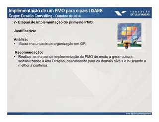 Implementação de um PMO para o país LISARB 
Grupo: Desafio Consulting - Outubro de 2014 
7- Etapas de implementação do primeiro PMO. 
Justificativa: 
Análise: 
• Baixa maturidade da organização em GP. 
Recomendação: 
• Realizar as etapas de implementação do PMO de modo a gerar cultura, 
sensibilizando a Alta Direção, cascateando para os demais níveis e buscando a 
melhoria contínua. 
 