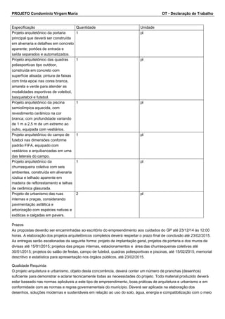 PROJETO Condomínio Virgem Maria DT - Declaração de Trabalho 
Especificação Quantidade Unidade 
Projeto arquitetônico da portaria 
1 pl 
principal que deverá ser construída 
em alvenaria e detalhes em concreto 
aparente; portões de entrada e 
saída separados e automatizados. 
Projeto arquitetônico das quadras 
poliesportivas tipo outdoor, 
construída em concreto com 
superfície alisada; pintura de faixas 
com tinta epoxi nas cores branca, 
amarela e verde para atender as 
modalidades esportivas de voleibol, 
basquetebol e futebol. 
1 pl 
Projeto arquitetônico da piscina 
semiolímpica aquecida, com 
revestimento cerâmico na cor 
branca; com profundidade variando 
de 1 m a 2,5 m de um extremo ao 
outro, equipada com vestiários. 
1 pl 
Projeto arquitetônico do campo de 
futebol nas dimensões conforme 
padrão FIFA, equipado com 
vestiários e arquibancadas em uma 
das laterais do campo. 
1 pl 
Projeto arquitetônico da 
churrasqueira coletiva com seis 
ambientes, construída em alvenaria 
rústica e telhado aparente em 
madeira de reflorestamento e telhas 
de cerâmica glasurada. 
1 pl 
Projeto de urbanismo das ruas 
internas e praças, considerando 
pavimentação asfáltica e 
arborização com espécies nativas e 
exóticas e calçadas em pavers. 
2 pl 
Prazos 
As propostas deverão ser encaminhadas ao escritório do empreendimento aos cuidados do GP até 23/12/14 às 12:00 
horas. A elaboração dos projetos arquitetônicos completos deverá respeitar o prazo final de conclusão até 23/02/2015. 
As entregas serão escalonadas da seguinte forma: projeto de implantação geral, projetos da portaria e dos muros de 
divisas até 15/01/2015; projetos das praças internas, estacionamentos e área das churrasqueiras coletivas até 
30/01/2015; projetos do salão de festas, campo de futebol, quadras poliesportivas e piscinas, até 15/02/2015; memorial 
descritivo e estatística para apresentação nos órgãos públicos, até 23/02/2015. 
Qualidade Requirida 
O projeto arquitetura e urbanismo, objeto desta concorrência, deverá conter um número de pranchas (desenhos) 
suficiente para demonstrar e aclarar tecnicamente todas as necessidades do projeto. Todo material produzido deverá 
estar baseado nas normas aplicáveis a este tipo de empreendimento, boas práticas de arquitetura e urbanismo e em 
conformidade com as normas e regras governamentais do município. Deverá ser aplicada na elaboração dos 
desenhos, soluções modernas e sustentáveis em relação ao uso do solo, água, energia e compatibilização com o meio 
 