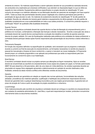 ambiente do entorno. Os materiais especificados a serem aplicados deverão ter sua procedência rastreada devendo 
ser produzidos e/ou explorados por empresas certificadas e que atendam as disposições legais no que se refere ao 
respeito do meio ambiente. Equipamentos elétricos especificados no projeto deverão ter classificação "A" para 
consumo de energia e os materiais utilizados na sua fabricação deverão ser passíveis de reciclagem com taxa superior 
a 80%. Todas as áreas não pavimentadas deverão possuir vegetação e/ou cobertura permeável para permitir a 
penetração de água pluviais no solo. Os materiais de acabamento deverão ter classificação "A" de alto padrão de 
qualidade. Deverão ser utilizados de maneira geral materiais e equipamentos de última geração e de alto padrão de 
qualidade considerando-se a sua sustentabilidade em toda a sua cadeia produtiva. O condomínio pretende requerer a 
certificação "AQUA" de qualidade (Alta Qualidade Ambiental). 
Suporte Técnico 
O escritório de arquitetura contratado deverá dar suporte técnico na fase de liberação do empreendimento junto à 
prefeitura do município, contemplando a liberação das licenças e alvarás necessários. Durante a execução das obras a 
contratada deverá dar suporte técnico acompanhando a evolução dos trabalhos no sentido de apontar possíveis 
desvios do projeto validado. Em caso de fiscalizações realizadas pela prefeitura e/ou entidades de classe profissional, a 
contratada deverá participar destas ações ficando responsável pela apresentação de documentos e dados referentes a 
obra. 
Treinamento Desejado 
Em função dos requisitos definidos na especificação de qualidade, será necessário que se programe a realização, 
durante ou próximo ao final da execução do empreendimento, as formações necessárias no sentido de preparar o 
pessoal de manutenção e limpeza do futuro condomínio, a operar e manutenir as novas instalações. A Proponente 
deverá propor um conteúdo programático a ser aplicado aos profissionais que serão os responsáveis pelo bom 
funcionamento do condomínio após a sua implantação. 
Nivel Serviço 
O escritório contratado deverá revisar os projetos sempre que alterações se façam necessárias. Após as revisões 
deverá ser encaminhado ao escritório do empreendimento novas cópias dos projetos em papel, no formato padronizado 
ABNT A0 para desenhos e A4 para textos, além de uma cópia em mídia eletrônica. As versões superadas deverão ser 
arquivadas em espaço físico segregado apropriado e eletronicamente em partição do servidor destinada a esta 
finalidade, evitando-se desta maneira conflitos entre diferentes versões de documentos. 
Garantia 
Os projetos deverão ser garantidos em relação ao respeito das normas aplicáveis, funcionalidade das soluções 
adotadas, procedência dos materiais aplicados, qualificação e habilitação dos profissionais responsáveis técnicos. 
Deverá ser garantido todo e qualquer desembaraço burocrático junto aos órgãos governamentais. A garantia terá um 
prazo de duração de 5 anos a partir da aceitação do projeto arquitetônico e urbanismo. 
Local Entrega 
Todo material produzido pelo escritório de arquitetura contratado deverá ser entregue no escritório do empreendimento 
aos cuidados do assistente administrativo Sr. José Silva, o qual será responsável por receber, protocolar e encaminhar 
internamente todos os documentos recebidos. 
 
