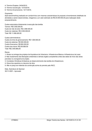 4- Término Projetos: 24/04/2015. 
5- Término Construção: 13/10/2016. 
6- Término Encerramento: 14/11/2016. 
Orçamento 
Após benchmarking realizado em condomínios com mesmas características do proposto e levantamento detalhado de 
atividades a serem desenvolvidas, chegamos a um valor estimado de R$ 20.000.000,00 para realização deste 
empreendimento. 
Custos associados diretamente à execução das tarefas 
Terreno: R$ 5.000.000,00 
Custo de mão de obra: R$ 3.098.400,00 
Custo de materiais: R$ 3.500.000,00 
Total: R$ 11.598.400,00 
Custos administrativos 
Custos do time de gerenciamento: R$ 1.000.000,00 
Custo de sistemas: R$ 500.000,00 
Custos financeiros: R$ 800.000,00 
Custos dos riscos: R$ 255.860,00 
Total: R$ 2.555.860,00 
Riscos 
1- Atraso na entrega dos projetos de Arquitetura de Urbanismo, Infraestrutura Básica e Infraestrutura de Lazer. 
2- Não recebimento das liberações ambientais e demais órgãos competentes antes das datas de início das obras 
previstas no cronograma do projeto. 
3- Condições Climáticas limitadoras ao desenvolvimento das tarefas de infraestrutura. 
4- Greve dos operários no decorrer da obra. 
5- Alta no preço de materiais de construção acima do previsto pelo INCC. 
Data, Assinatura do Sponsor 
30/11/-0001 - Aprovado 
OTMMA3 Sérgio Tenório dos Santos - 02/10/2014 21:41:29 
 