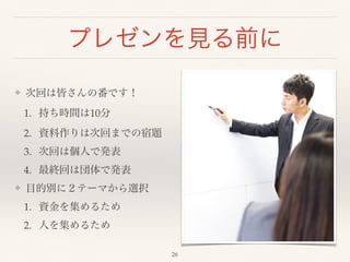プレゼンを見る前に 
❖ 次回は皆さんの番です！! 
1. 持ち時間は10分! 
2. 資料作りは次回までの宿題! 
3. 次回は個人で発表! 
4. 最終回は団体で発表! 
❖ 目的別に２テーマから選択! 
1. 資金を集めるため! 
2. 人を集めるため 
26 
 