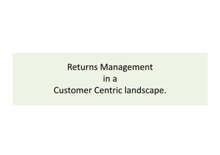 Returns 
Management 
in 
a 
Customer 
Centric 
landscape. 
 
