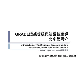 GRADE證據等級與建議強度評
比系統簡介
Introduction of The Grading of Recommendations
Assessment, Development and Evaluation
2014/10/4 (六) 14:00~15:00 @萬芳醫院
新光吳火獅紀念醫院 劉人瑋藥師
 