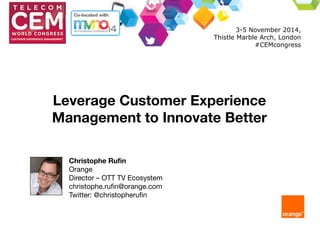 Leverage Customer Experience 
Management to Innovate Better 
Christophe Rufin 
Orange 
Director – OTT TV Ecosystem 
christophe.rufin@orange.com 
Twitter: @christopherufin 
3-5 November 2014, 
Thistle Marble Arch, London 
#CEMcongress 
 