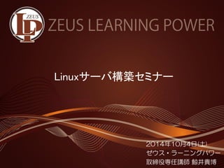 Linuxサーバ構築セミナー 
2014年10月4日(土) 
ゼウス・ラーニングパワー 
取締役専任講師鯨井貴博  