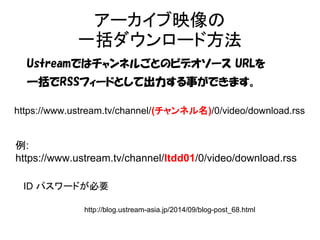 アーカイブ映像の 
一括ダウンロード方法 
Ustreamではチャンネルごとのビデオソース URLを 
一括でRSSフィードとして出力する事ができます。 
https://www.ustream.tv/channel/(チャンネル名)/0/video/download.rss 
例: 
https://www.ustream.tv/channel/ltdd01/0/video/download.rss 
ID パスワードが必要 
http://blog.ustream-asia.jp/2014/09/blog-post_68.html 
 