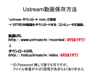 Ustream動画保存方法 
「ustream ダウンロード tcdn」で検索 
→「USTREAM録画をダウンロードする | コンピュータ忘備録」 
動画URL 
http://www.ustream.tv/recorded/49581971 
↓ 
ダウンロードURL 
http://tcdn.ustream.tv/video/49581971 
※ID,Password 無しで誰でも可ですが、 
ファイル容量が小さく画質があまりよくありません 
 