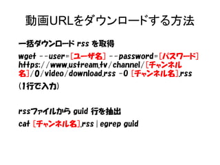 動画URLをダウンロードする方法 
一括ダウンロード rss を取得 
wget --user=[ユーザ名] --password=[パスワード] 
https://www.ustream.tv/channel/[チャンネル 
名]/0/video/download.rss -O [チャンネル名].rss 
(1行で入力) 
rssファイルから guid 行を抽出 
cat [チャンネル名].rss | egrep guid 
 