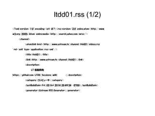 ltdd01.rss (1/2) 
<?xml version="1.0" encoding="utf-8"?><rss version="2.0" xmlns:atom="http://www. 
w3.org/2005/Atom" xmlns:media="http://search.yahoo.com/mrss/"> 
<channel> 
<atom:link href="http://www.ustream.tv/channel/ltdd01/videos.rss 
" rel="self" type="application/rss+xml" /> 
<title>ltdd01</title> 
<link>http://www.ustream.tv/channel/ltdd01</link> 
<description> 
LT 駆動開発 
https://github.com/LTDD/Sessions/wiki </description> 
<category>コンピュータ</category> 
<lastBuildDate>Fri, 03 Oct 2014 20:49:34 -0700</lastBuildDate> 
<generator>Ustream RSS Generator</generator> 
 