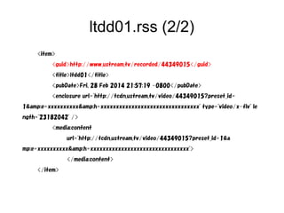 ltdd01.rss (2/2) 
<item> 
<guid>http://www.ustream.tv/recorded/44349015</guid> 
<title>ltdd01</title> 
<pubDate>Fri, 28 Feb 2014 21:57:19 -0800</pubDate> 
<enclosure url="http://tcdn.ustream.tv/video/44349015?preset_id= 
1&amp;e=xxxxxxxxxx&amp;h=xxxxxxxxxxxxxxxxxxxxxxxxxxxxxxxx" type="video/x-flv" le 
ngth="23182042" /> 
<media:content 
url="http://tcdn.ustream.tv/video/44349015?preset_id=1&a 
mp;e=xxxxxxxxxx&amp;h=xxxxxxxxxxxxxxxxxxxxxxxxxxxxxxxx"> 
</media:content> 
</item> 
 