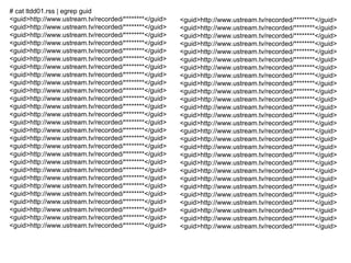 # cat ltdd01.rss | egrep guid 
<guid>http://www.ustream.tv/recorded/********</guid> 
<guid>http://www.ustream.tv/recorded/********</guid> 
<guid>http://www.ustream.tv/recorded/********</guid> 
<guid>http://www.ustream.tv/recorded/********</guid> 
<guid>http://www.ustream.tv/recorded/********</guid> 
<guid>http://www.ustream.tv/recorded/********</guid> 
<guid>http://www.ustream.tv/recorded/********</guid> 
<guid>http://www.ustream.tv/recorded/********</guid> 
<guid>http://www.ustream.tv/recorded/********</guid> 
<guid>http://www.ustream.tv/recorded/********</guid> 
<guid>http://www.ustream.tv/recorded/********</guid> 
<guid>http://www.ustream.tv/recorded/********</guid> 
<guid>http://www.ustream.tv/recorded/********</guid> 
<guid>http://www.ustream.tv/recorded/********</guid> 
<guid>http://www.ustream.tv/recorded/********</guid> 
<guid>http://www.ustream.tv/recorded/********</guid> 
<guid>http://www.ustream.tv/recorded/********</guid> 
<guid>http://www.ustream.tv/recorded/********</guid> 
<guid>http://www.ustream.tv/recorded/********</guid> 
<guid>http://www.ustream.tv/recorded/********</guid> 
<guid>http://www.ustream.tv/recorded/********</guid> 
<guid>http://www.ustream.tv/recorded/********</guid> 
<guid>http://www.ustream.tv/recorded/********</guid> 
<guid>http://www.ustream.tv/recorded/********</guid> 
<guid>http://www.ustream.tv/recorded/********</guid> 
<guid>http://www.ustream.tv/recorded/********</guid> 
<guid>http://www.ustream.tv/recorded/********</guid> 
<guid>http://www.ustream.tv/recorded/********</guid> 
<guid>http://www.ustream.tv/recorded/********</guid> 
<guid>http://www.ustream.tv/recorded/********</guid> 
<guid>http://www.ustream.tv/recorded/********</guid> 
<guid>http://www.ustream.tv/recorded/********</guid> 
<guid>http://www.ustream.tv/recorded/********</guid> 
<guid>http://www.ustream.tv/recorded/********</guid> 
<guid>http://www.ustream.tv/recorded/********</guid> 
<guid>http://www.ustream.tv/recorded/********</guid> 
<guid>http://www.ustream.tv/recorded/********</guid> 
<guid>http://www.ustream.tv/recorded/********</guid> 
<guid>http://www.ustream.tv/recorded/********</guid> 
<guid>http://www.ustream.tv/recorded/********</guid> 
<guid>http://www.ustream.tv/recorded/********</guid> 
<guid>http://www.ustream.tv/recorded/********</guid> 
<guid>http://www.ustream.tv/recorded/********</guid> 
<guid>http://www.ustream.tv/recorded/********</guid> 
<guid>http://www.ustream.tv/recorded/********</guid> 
<guid>http://www.ustream.tv/recorded/********</guid> 
<guid>http://www.ustream.tv/recorded/********</guid> 
<guid>http://www.ustream.tv/recorded/********</guid> 
<guid>http://www.ustream.tv/recorded/********</guid> 
<guid>http://www.ustream.tv/recorded/********</guid> 
<guid>http://www.ustream.tv/recorded/********</guid> 
<guid>http://www.ustream.tv/recorded/********</guid> 
<guid>http://www.ustream.tv/recorded/********</guid> 
<guid>http://www.ustream.tv/recorded/********</guid> 
 
