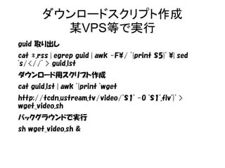 ダウンロードスクリプト作成 
某VPS等で実行 
guid 取り出し 
cat *.rss | egrep guid | awk -F/ '{print $5}' | sed 
's/<//' > guid.lst 
ダウンロード用スクリプト作成 
cat guid.lst | awk '{print "wget 
http://tcdn.ustream.tv/video/"$1" -O "$1".flv"}' > 
wget_video.sh 
バックグラウンドで実行 
sh wget_video.sh & 
 