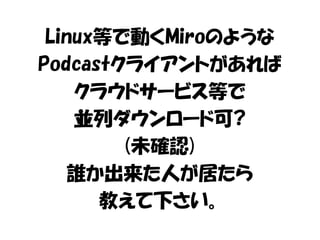 Linux等で動くMiroのような 
Podcastクライアントがあれば 
クラウドサービス等で 
並列ダウンロード可? 
(未確認) 
誰か出来た人が居たら 
教えて下さい。 
 