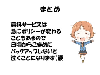 まとめ 
無料サービスは 
急にポリシーが変わる 
こともあるので 
日頃からこまめに 
バックアップしないと 
泣くことになります（涙 
 