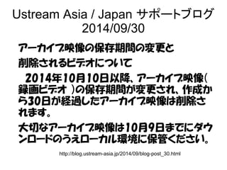 Ustream Asia / Japan サポートブログ 
2014/09/30 
アーカイブ映像の保存期間の変更と 
削除されるビデオについて 
　2014年10月10日以降、アーカイブ映像（ 
録画ビデオ ）の保存期間が変更され、作成か 
ら30日が経過したアーカイブ映像は削除さ 
れます。 
大切なアーカイブ映像は10月9日までにダウ 
ンロードのうえローカル環境に保管ください。 
http://blog.ustream-asia.jp/2014/09/blog-post_30.html 
 