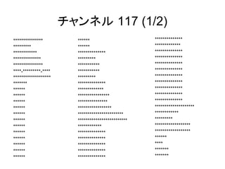 チャンネル 117 (1/2) 
****** 
****** 
************** 
********* 
*********** 
*********** 
********* 
************** 
************* 
**************** 
*************** 
***************** 
*********************** 
************************* 
************ 
************** 
************** 
************** 
************** 
************** 
*************** 
********* 
************ 
************** 
*************** 
****-*********-**** 
******************* 
******* 
****** 
****** 
****** 
****** 
****** 
****** 
****** 
****** 
****** 
****** 
****** 
****** 
************** 
************* 
************** 
************** 
************** 
************** 
************** 
************** 
************** 
************** 
************** 
******************** 
************ 
********* 
****************** 
****************** 
****** 
**** 
******* 
******* 
 