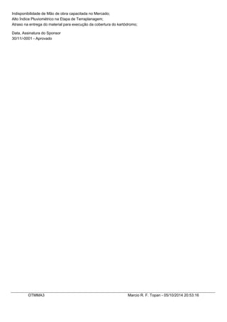 Indisponibilidade de Mão de obra capacitada no Mercado; 
Alto Índice Pluviométrico na Etapa de Terraplanagem; 
Atraso na entrega do material para execução da cobertura do kartódromo; 
Data, Assinatura do Sponsor 
30/11/-0001 - Aprovado 
OTMMA3 Marcio R. F. Topan - 05/10/2014 20:53:16 
 