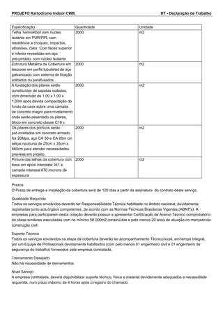 PROJETO Kartodromo Indoor CWB DT - Declaração de Trabalho 
Especificação Quantidade Unidade 
Telha TermoRoof com núcleo 
2000 m2 
isolante em PUR/PIR, com 
resistência a choques, impactos, 
abrasões, calor. Com faces superior 
e inferior revestidas em aço 
pré-pintado, com núcleo isolante 
Estrutura Metálica de Cobertura em 
tesouras em perfis tubulares de aço 
galvanizado com sistema de fixação 
soldados ou parafusados. 
2000 m2 
A fundação dos pilares serão 
constituídas de sapatas isoladas, 
com dimensão de 1,00 x 1,00 x 
1,00m após devida compactação do 
fundo da cava sobre uma camada 
de concreto magro para nivelamento 
onde serão assentado os pilares, 
bloco em concreto classe C18 c 
2000 m2 
Os pilares dos pórticos serão 
pré-moldados em concreto armado 
fck 20Mpa, aço CA 50 e CA 60m cin 
selçai npubuna de 25cm x 35cm x 
660cm para atender necessidades 
previsas em projeto. 
2000 m2 
Pintura das telhas da cobertura com 
base em epoxi interplate 341 e 
camada interseal 670 microns de 
espessura 
2000 m2 
Prazos 
O Prazo de entrega e instalação da cobertura será de 120 dias a partir da assinatura do contrato deste serviço. 
Qualidade Requirida 
Todos os serviços envolvidos deverão ter Responsabilidade Técnica habilitada no âmbito nacional, devidamente 
registradas junto aos órgãos competentes, de acordo com as Normas Técnicas Brasileiras Vigentes (ABNT's). A 
empresas para participarem desta cotação deverão possuir e apresentar Certificação de Acervo Técnico comprobatório 
de obras similares executadas com no mínimo 50.000m2 construídos e pelo menos 20 anos de atuação no mercado da 
construção civil. 
Suporte Técnico 
Todos os serviços envolvidos na etapa de cobertura deverão ter acompanhamento Técnico local, em tempo integral, 
por um Equipe de Profissionais devidamente habilitados (com pelo menos 01 engenheiro civil e 01 engenheiro de 
segurança do trabalho) fornecidos pela empresa contratada. 
Treinamento Desejado 
Não há necessidade de treinamentos. 
Nivel Serviço 
A empresa contratada, deverá disponibilizar suporte técnico, físico e material devidamente adequados a necessidade 
requerida, num prazo máximo de 4 horas após o registro do chamado. 
 