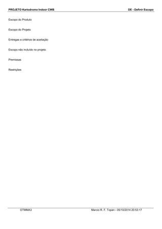 PROJETO Kartodromo Indoor CWB DE - Definir Escopo 
Escopo do Produto 
Escopo do Projeto 
Entregas e critérios de aceitação 
Escopo não incluído no projeto 
Premissas 
Restrições 
OTMMA3 Marcio R. F. Topan - 05/10/2014 20:53:17 
 