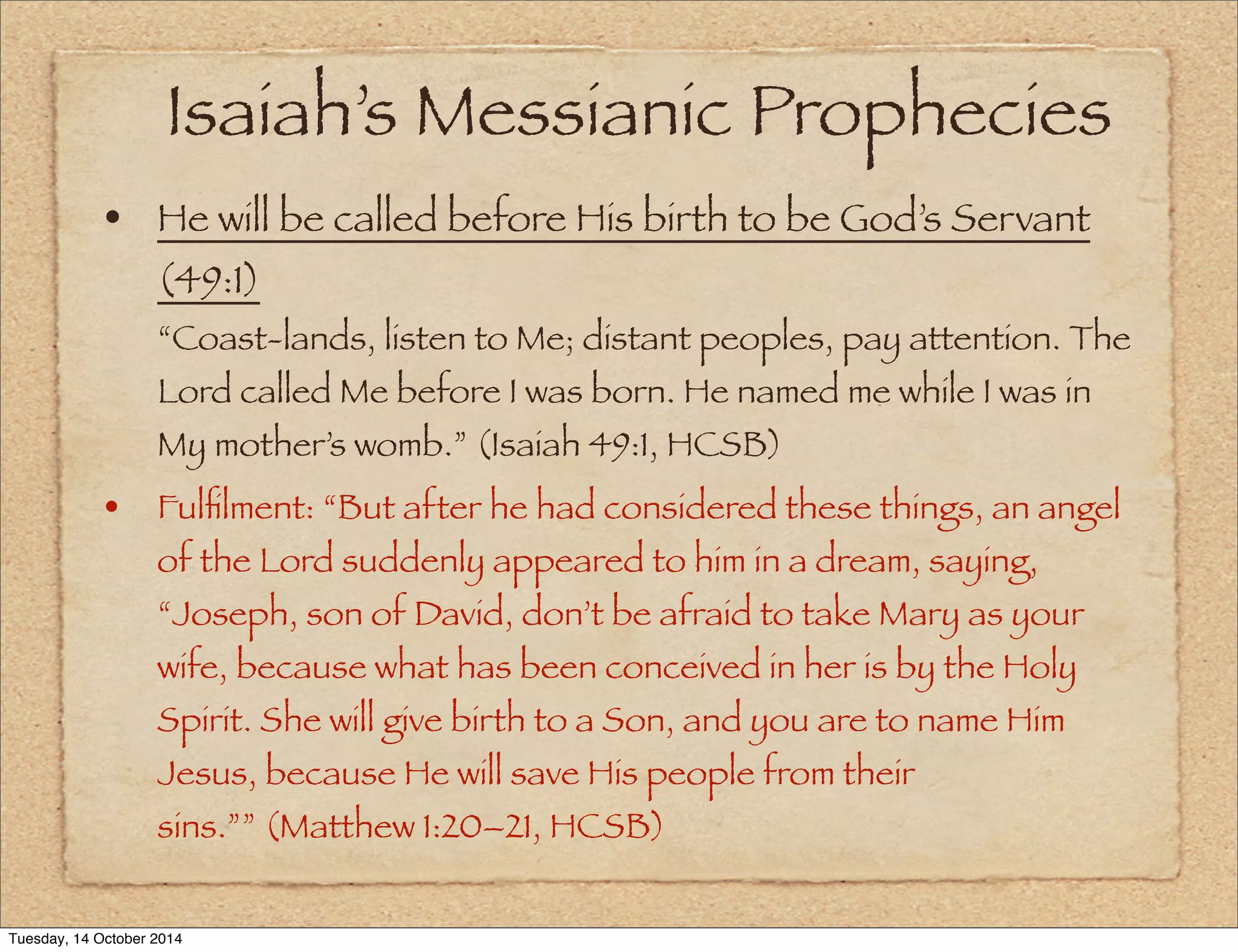 Isaiah’s Messianic Prophecies 
• He will be called before His birth to be God’s Servant 
(49:1) 
“Coast-lands, listen to Me; distant peoples, pay attention. The 
Lord called Me before I was born. He named me while I was in 
My mother’s womb.” (Isaiah 49:1, HCSB) 
• Fulfilment: “But after he had considered these things, an angel 
of the Lord suddenly appeared to him in a dream, saying, 
“Joseph, son of David, don’t be afraid to take Mary as your 
wife, because what has been conceived in her is by the Holy 
Spirit. She will give birth to a Son, and you are to name Him 
Jesus, because He will save His people from their 
sins.”” (Matthew 1:20–21, HCSB) 
Tuesday, 14 October 2014 
 