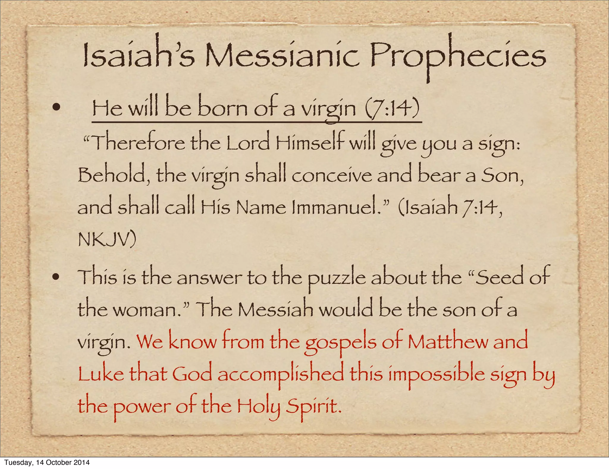 Isaiah’s Messianic Prophecies 
• 
He will be born of a virgin (7:14) 
“Therefore the Lord Himself will give you a sign: 
Behold, the virgin shall conceive and bear a Son, 
and shall call His Name Immanuel.” (Isaiah 7:14, 
NKJV) 
• This is the answer to the puzzle about the “Seed of 
the woman.” The Messiah would be the son of a 
virgin. We know from the gospels of Matthew and 
Luke that God accomplished this impossible sign by 
the power of the Holy Spirit. 
Tuesday, 14 October 2014 
 